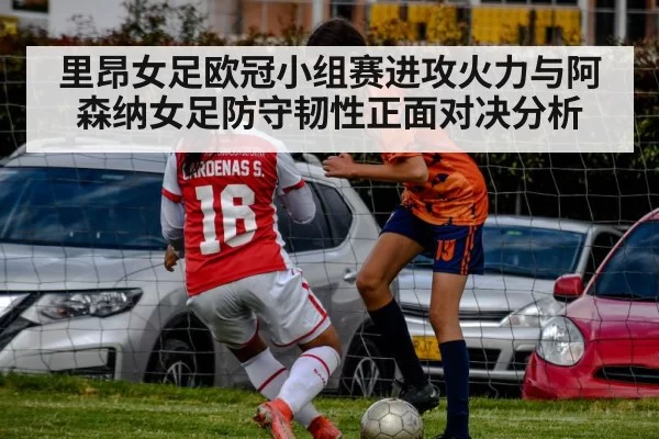 里昂女足欧冠小组赛进攻火力与阿森纳女足防守韧性正面对决分析